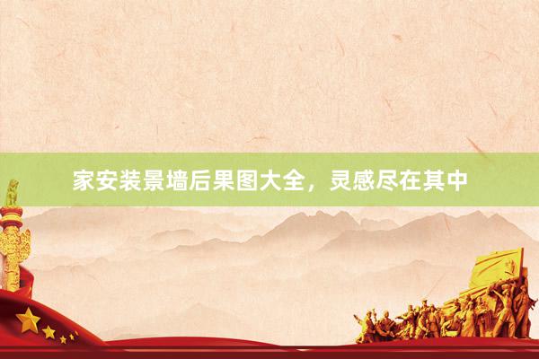 家安装景墙后果图大全，灵感尽在其中